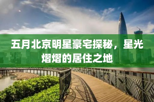 五月北京明星豪宅探秘，星光熠熠的居住之地