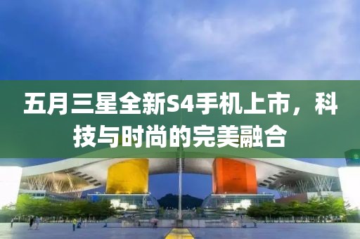 五月三星全新S4手机上市，科技与时尚的完美融合