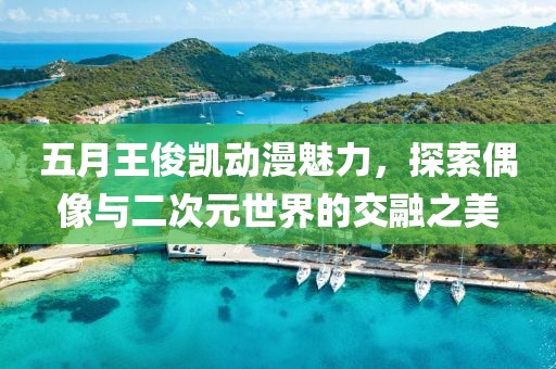 五月王俊凯动漫魅力，探索偶像与二次元世界的交融之美