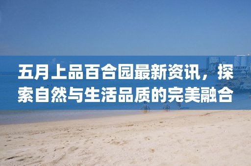 五月上品百合园最新资讯，探索自然与生活品质的完美融合