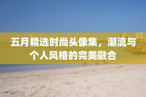 五月精选时尚头像集，潮流与个人风格的完美融合