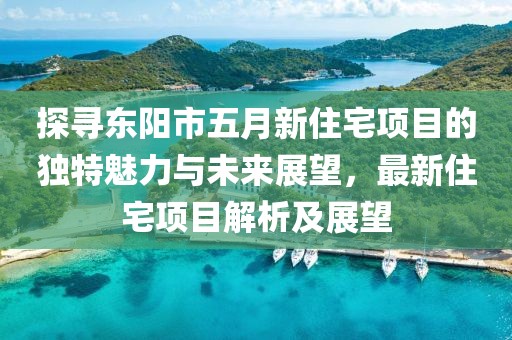 探寻东阳市五月新住宅项目的独特魅力与未来展望，最新住宅项目解析及展望