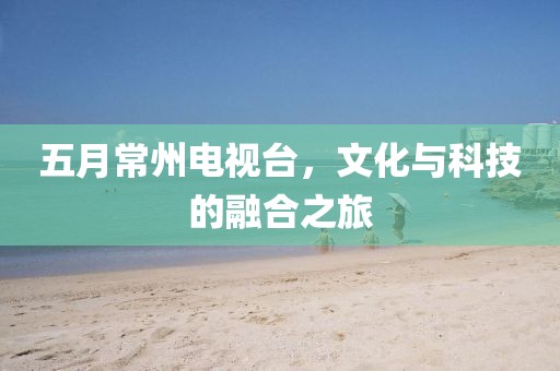 五月常州电视台，文化与科技的融合之旅