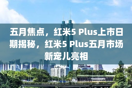 五月焦点，红米5 Plus上市日期揭秘，红米5 Plus五月市场新宠儿亮相
