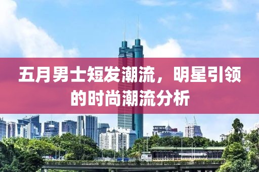 五月男士短发潮流，明星引领的时尚潮流分析