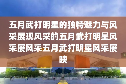 五月武打明星的独特魅力与风采展现风采的五月武打明星风采展风采五月武打明星风采展映