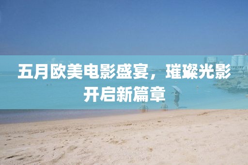 五月欧美电影盛宴，璀璨光影开启新篇章