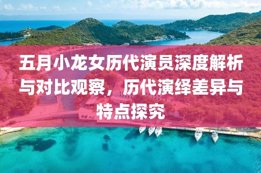 五月小龙女历代演员深度解析与对比观察，历代演绎差异与特点探究