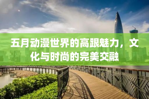 五月动漫世界的高跟魅力，文化与时尚的完美交融