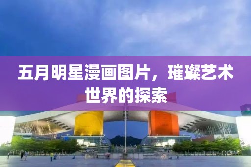 五月明星漫画图片，璀璨艺术世界的探索