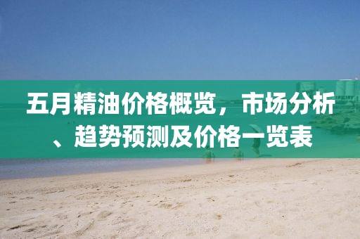 五月精油价格概览，市场分析、趋势预测及价格一览表