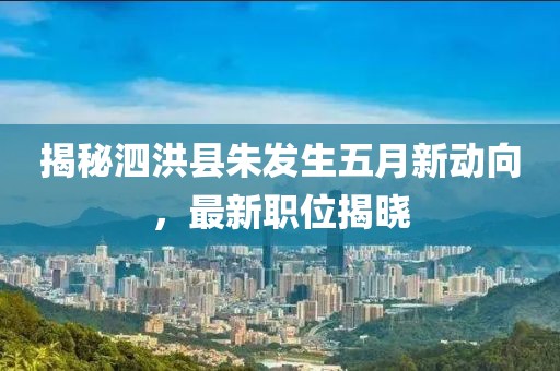 揭秘泗洪县朱发生五月新动向，最新职位揭晓