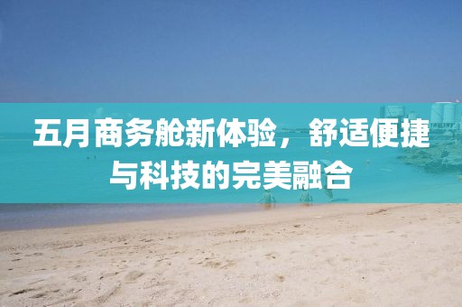 五月商务舱新体验，舒适便捷与科技的完美融合