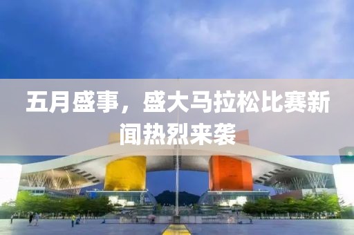 五月盛事，盛大马拉松比赛新闻热烈来袭