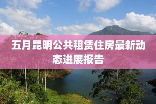 五月昆明公共租赁住房最新动态进展报告