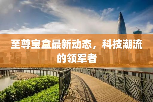 至尊宝盒最新动态，科技潮流的领军者