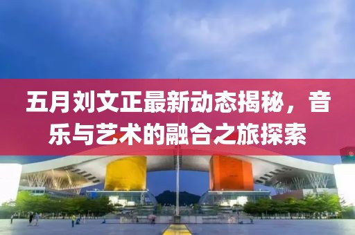 五月刘文正最新动态揭秘，音乐与艺术的融合之旅探索