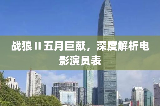 战狼Ⅱ五月巨献，深度解析电影演员表