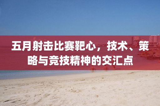 五月射击比赛靶心，技术、策略与竞技精神的交汇点