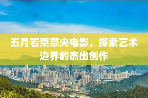 五月若菜奈央电影，探索艺术边界的杰出创作