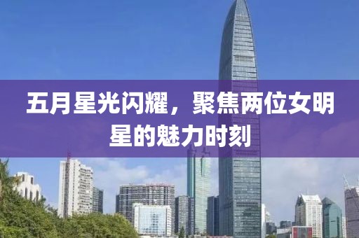 五月星光闪耀，聚焦两位女明星的魅力时刻