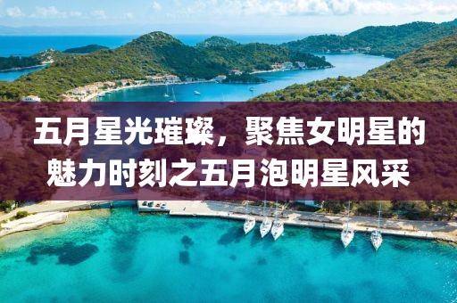 五月星光璀璨，聚焦女明星的魅力时刻之五月泡明星风采