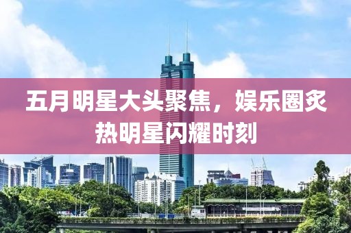 五月明星大头聚焦，娱乐圈炙热明星闪耀时刻
