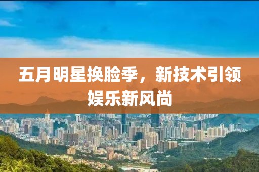 五月明星换脸季，新技术引领娱乐新风尚