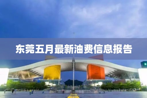 东莞五月最新油费信息报告