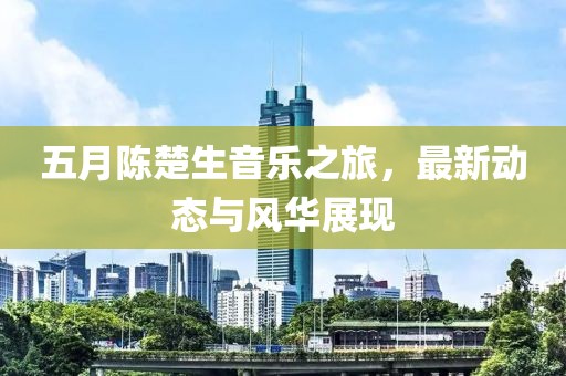 五月陈楚生音乐之旅，最新动态与风华展现