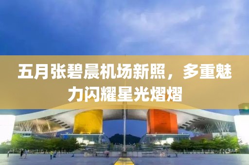 五月张碧晨机场新照，多重魅力闪耀星光熠熠