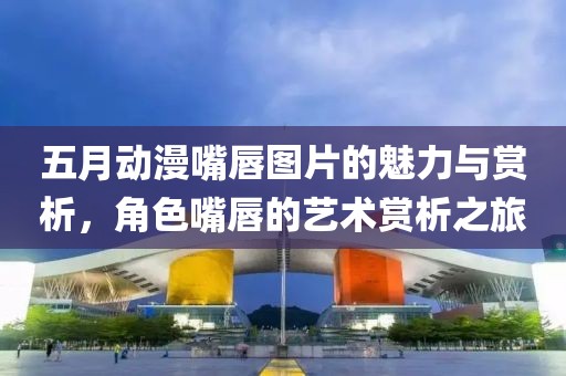 五月动漫嘴唇图片的魅力与赏析，角色嘴唇的艺术赏析之旅