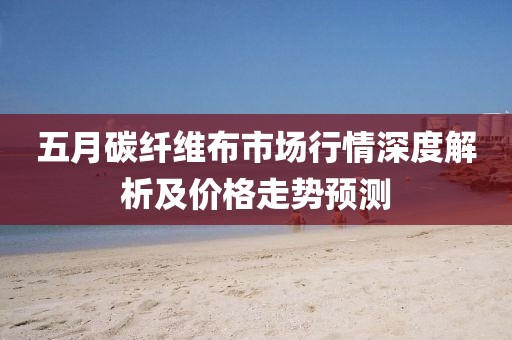 五月碳纤维布市场行情深度解析及价格走势预测