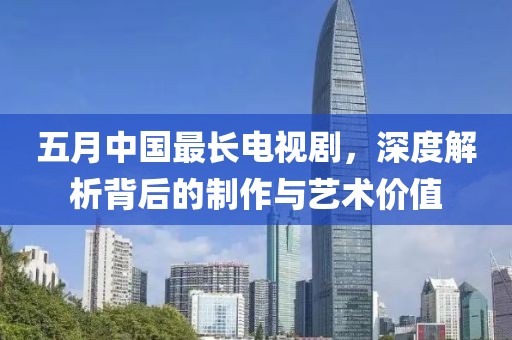 五月中国最长电视剧，深度解析背后的制作与艺术价值