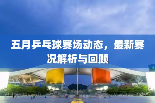 五月乒乓球赛场动态，最新赛况解析与回顾