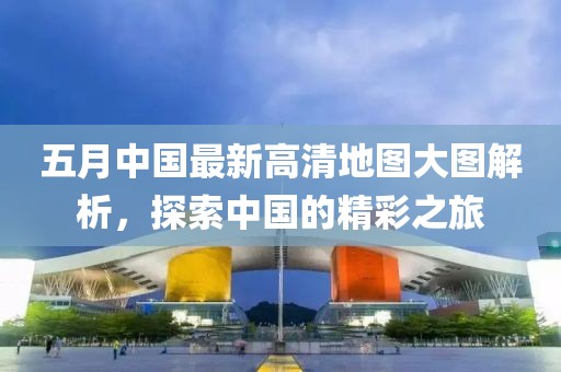 五月中国最新高清地图大图解析，探索中国的精彩之旅