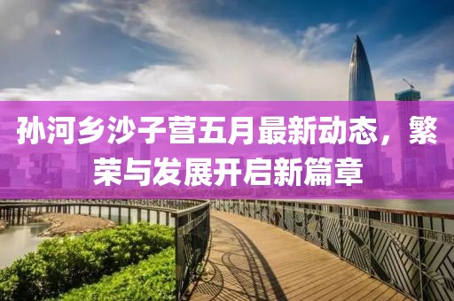 孙河乡沙子营五月最新动态，繁荣与发展开启新篇章