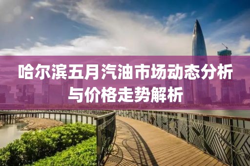 哈尔滨五月汽油市场动态分析与价格走势解析
