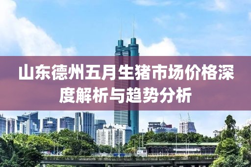 山东德州五月生猪市场价格深度解析与趋势分析
