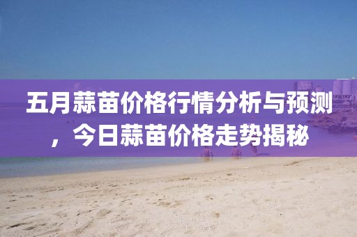 五月蒜苗价格行情分析与预测，今日蒜苗价格走势揭秘