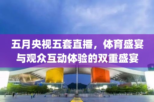 五月央视五套直播，体育盛宴与观众互动体验的双重盛宴