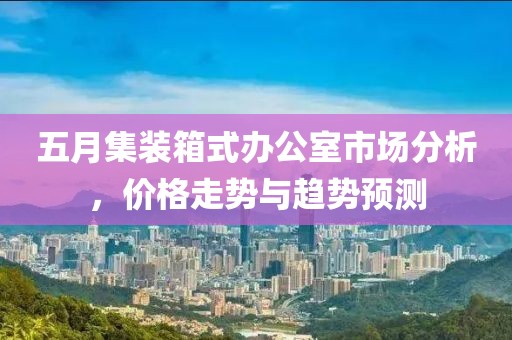 五月集装箱式办公室市场分析，价格走势与趋势预测
