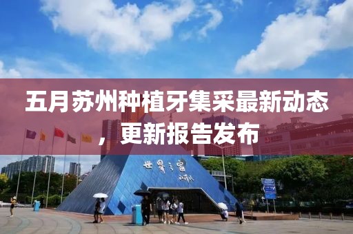 五月苏州种植牙集采最新动态，更新报告发布
