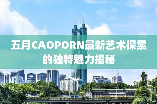 五月CAOPORN最新艺术探索的独特魅力揭秘
