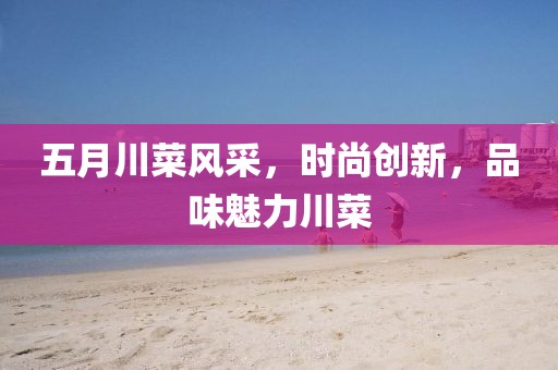 五月川菜风采，时尚创新，品味魅力川菜