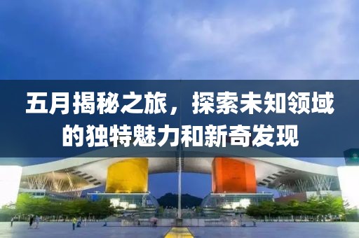 五月揭秘之旅，探索未知领域的独特魅力和新奇发现