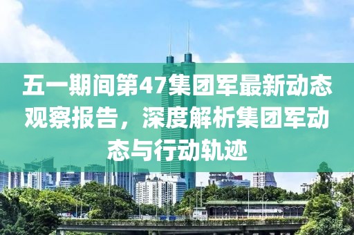 五一期间第47集团军最新动态观察报告，深度解析集团军动态与行动轨迹