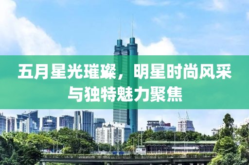 五月星光璀璨，明星时尚风采与独特魅力聚焦