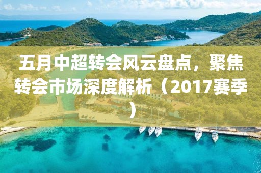 五月中超转会风云盘点，聚焦转会市场深度解析（2017赛季）