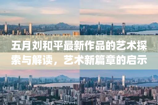 五月刘和平最新作品的艺术探索与解读，艺术新篇章的启示